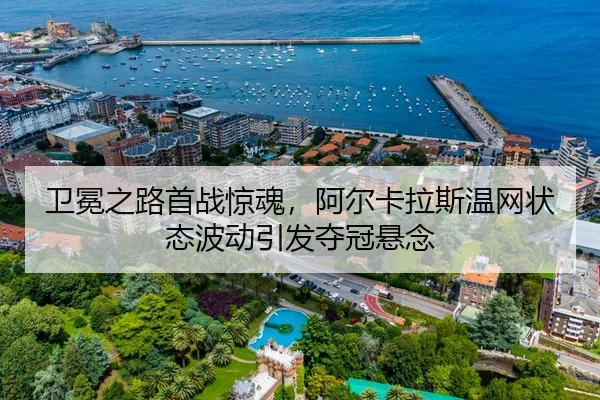 卫冕之路首战惊魂，阿尔卡拉斯温网状态波动引发夺冠悬念