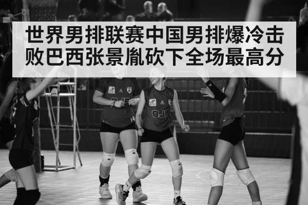 世界男排联赛中国男排爆冷击败巴西张景胤砍下全场最高分