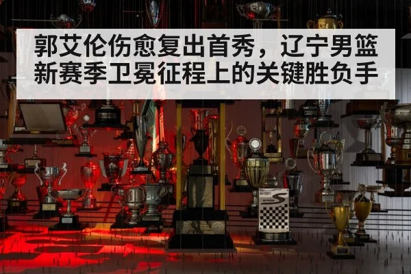 郭艾伦伤愈复出首秀,辽宁男篮新赛季卫冕征程上的关键胜负手