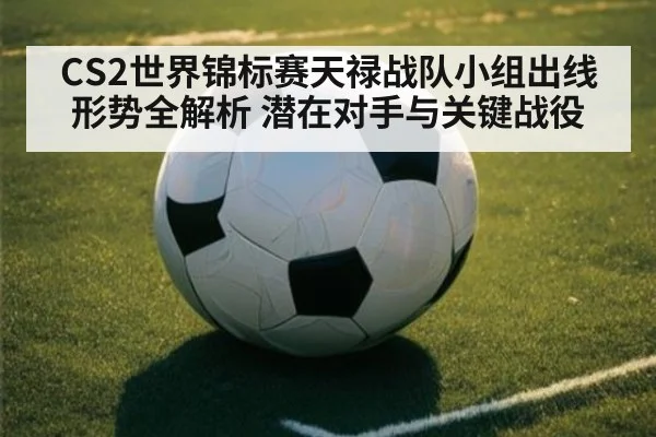 CS2世界锦标赛天禄战队小组出线形势全解析 潜在对手与关键战役